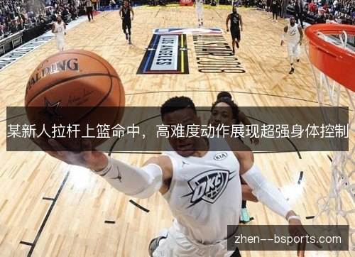 某新人拉杆上篮命中,高难度动作展现超强身体控制 某新人拉杆上篮命中,高难度动作展现超强身体控制